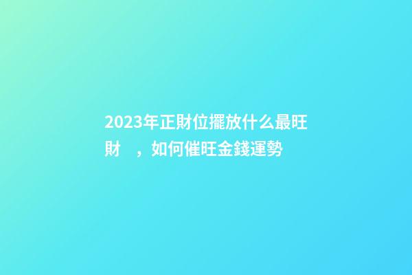 2023年正財位擺放什么最旺財，如何催旺金錢運勢